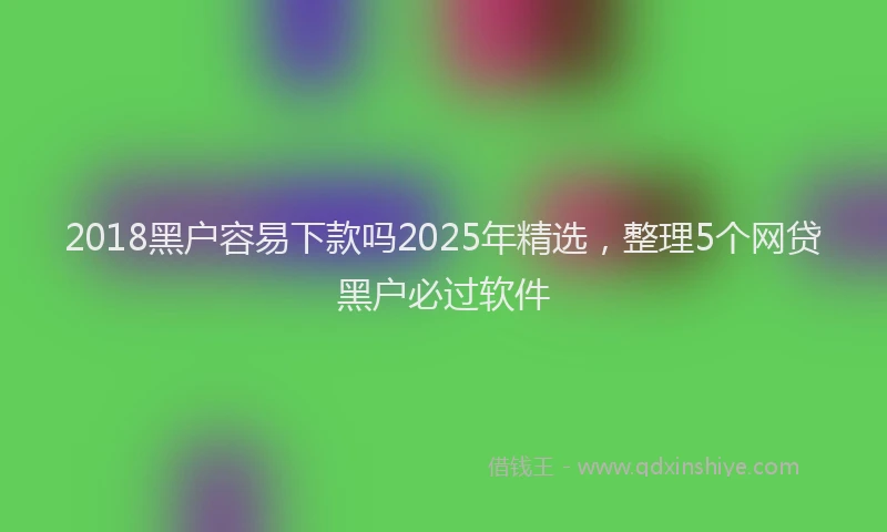 2018黑户容易下款吗2025年精选，整理5个网贷黑户必过软件