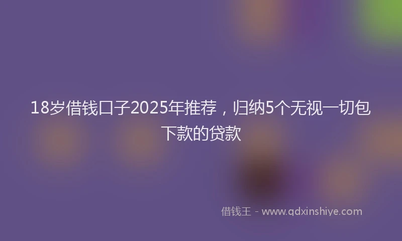 18岁借钱口子2025年推荐，归纳5个无视一切包下款的贷款
