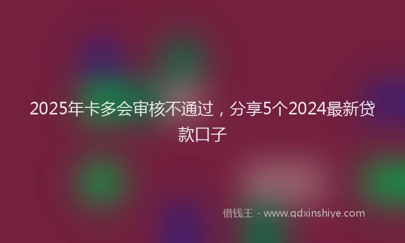 2025年卡多会审核不通过，分享5个2024最新贷款口子
