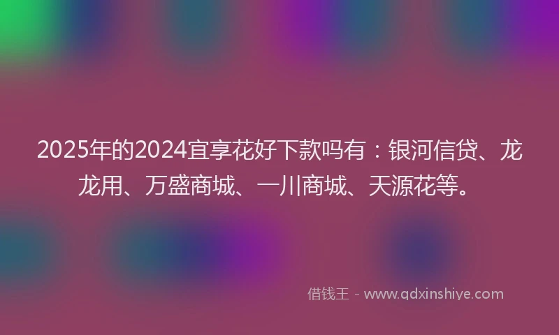 2025年的2024宜享花好下款吗有：银河信贷、龙龙用、万盛商城、一川商城、天源花等。