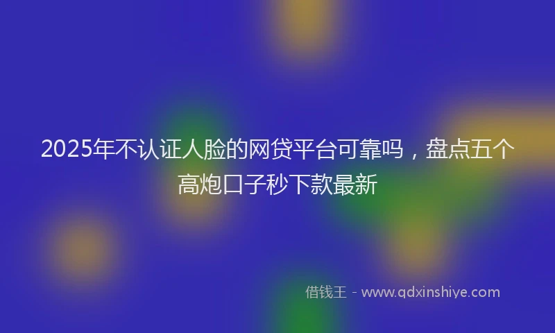 2025年不认证人脸的网贷平台可靠吗，盘点五个高炮口子秒下款最新
