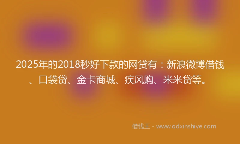2025年的2018秒好下款的网贷有：新浪微博借钱、口袋贷、金卡商城、疾风购、米米贷等。