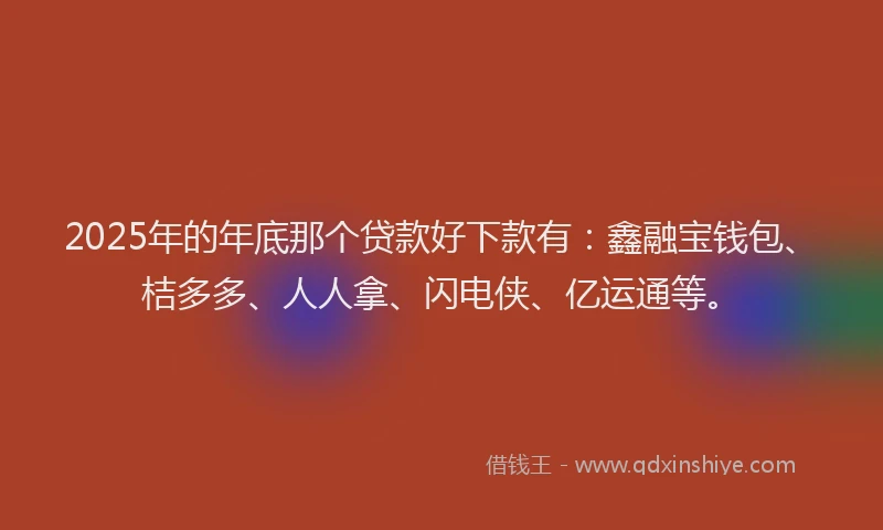 2025年的年底那个贷款好下款有：鑫融宝钱包、桔多多、人人拿、闪电侠、亿运通等。
