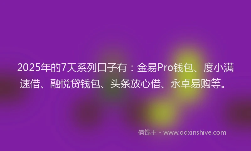 2025年的7天系列口子有：金易Pro钱包、度小满速借、融悦贷钱包、头条放心借、永卓易购等。