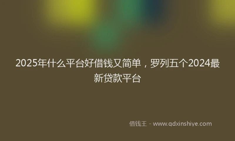 2025年什么平台好借钱又简单，罗列五个2024最新贷款平台