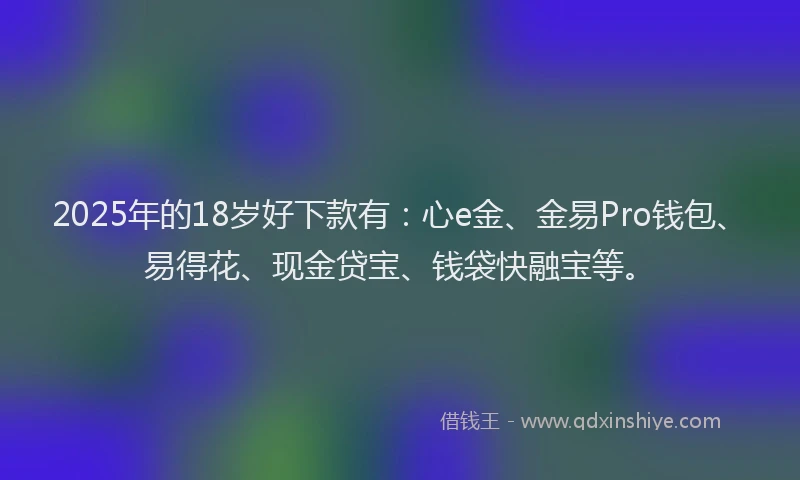2025年的18岁好下款有：心e金、金易Pro钱包、易得花、现金贷宝、钱袋快融宝等。
