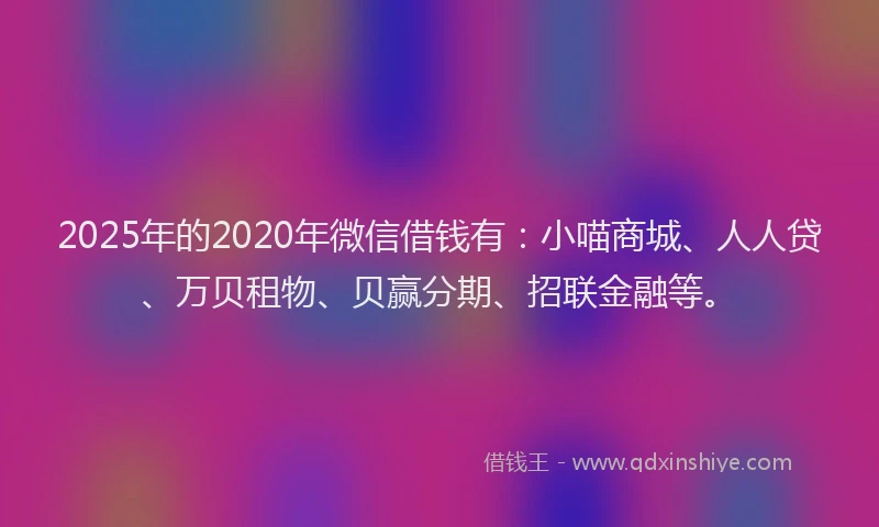 2025年的2020年微信借钱有：小喵商城、人人贷、万贝租物、贝赢分期、招联金融等。