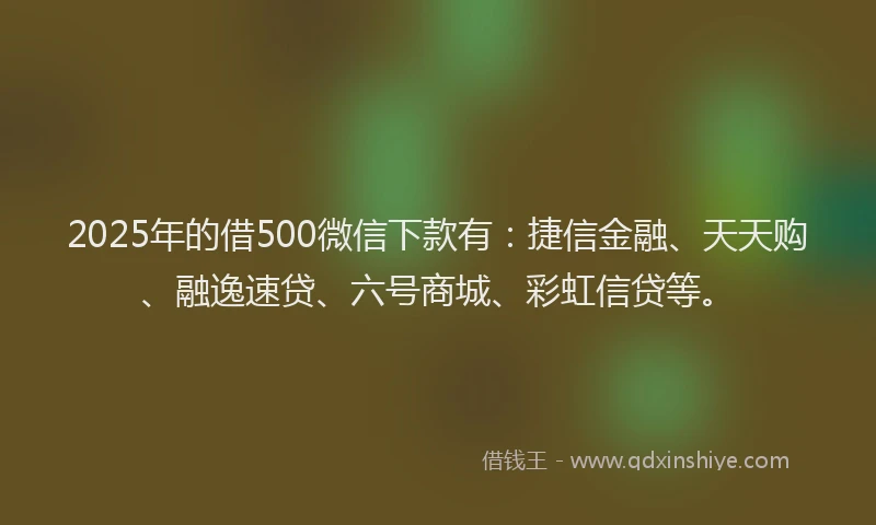 2025年的借500微信下款有：捷信金融、天天购、融逸速贷、六号商城、彩虹信贷等。