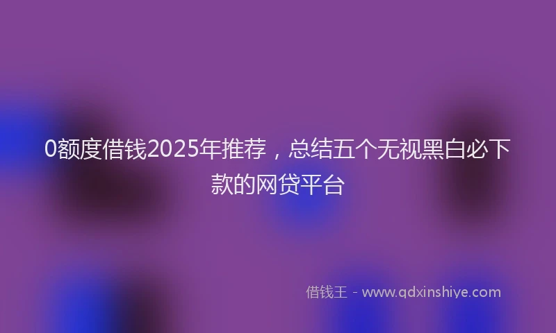 0额度借钱2025年推荐，总结五个无视黑白必下款的网贷平台