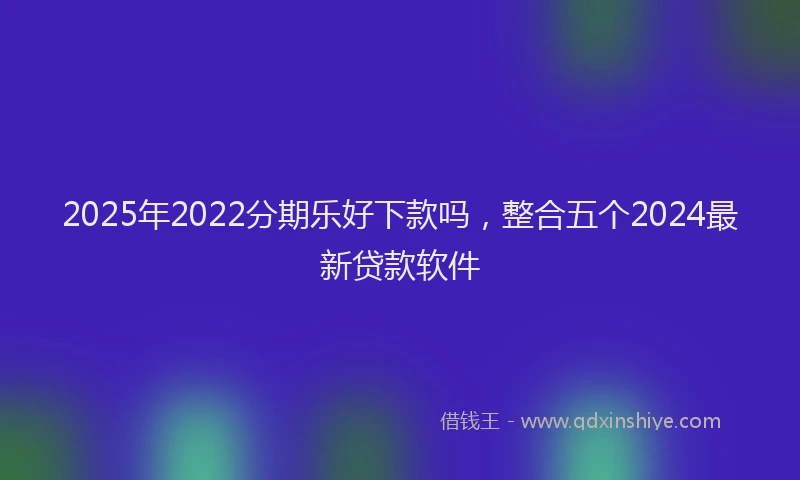 2025年2022分期乐好下款吗，整合五个2024最新贷款软件