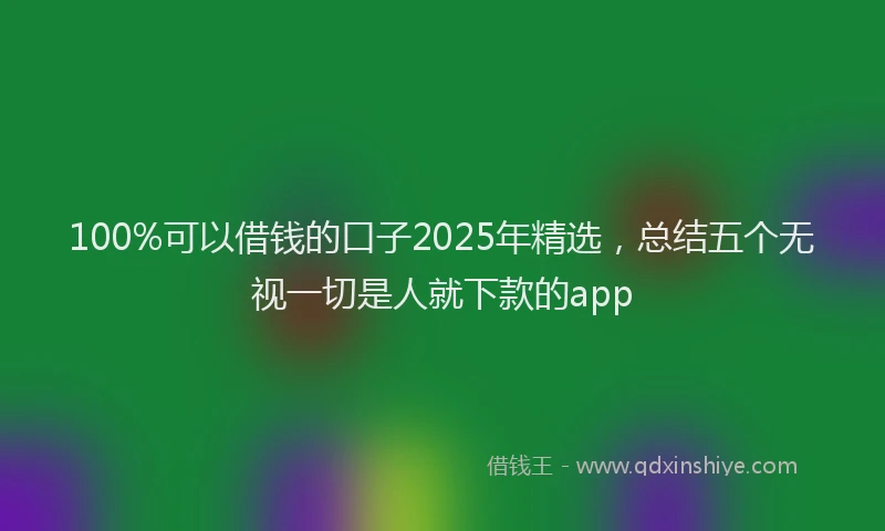 100%可以借钱的口子2025年精选，总结五个无视一切是人就下款的app