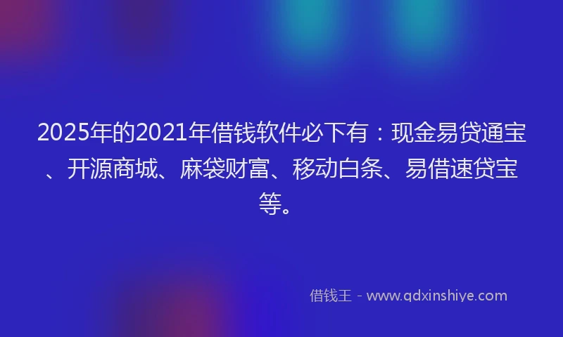 2025年的2021年借钱软件必下有：现金易贷通宝、开源商城、麻袋财富、移动白条、易借速贷宝等。
