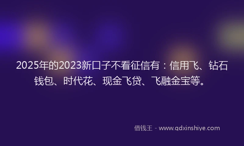 2025年的2023新口子不看征信有：信用飞、钻石钱包、时代花、现金飞贷、飞融金宝等。