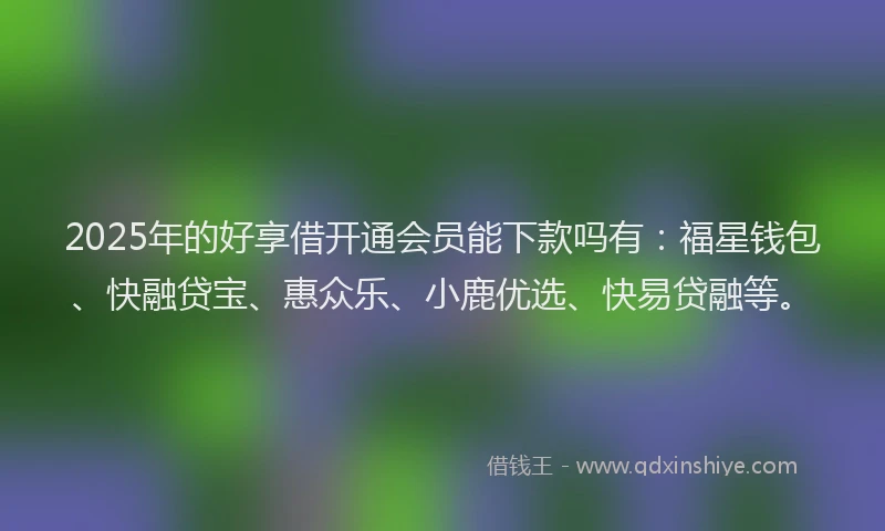 2025年的好享借开通会员能下款吗有：福星钱包、快融贷宝、惠众乐、小鹿优选、快易贷融等。