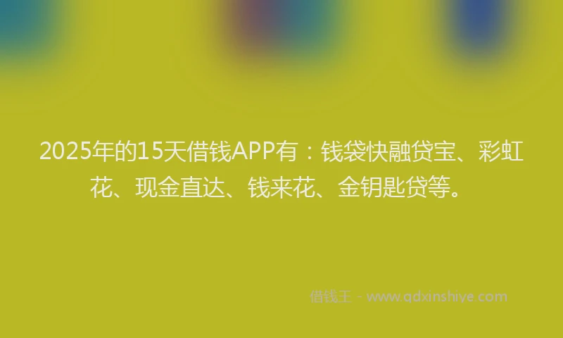 2025年的15天借钱APP有：钱袋快融贷宝、彩虹花、现金直达、钱来花、金钥匙贷等。