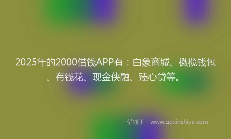 2025年的2000借钱APP有：白象商城、橄榄钱包、有钱花、现金侠融、臻心贷等。
