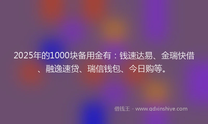 2025年的1000块备用金有：钱速达易、金瑞快借、融逸速贷、瑞信钱包、今日购等。