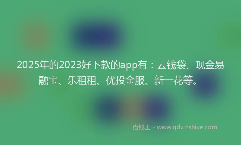 2025年的2023好下款的app有：云钱袋、现金易融宝、乐租租、优投金服、新一花等。
