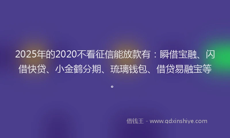 2025年的2020不看征信能放款有：瞬借宝融、闪借快贷、小金鹤分期、琉璃钱包、借贷易融宝等。