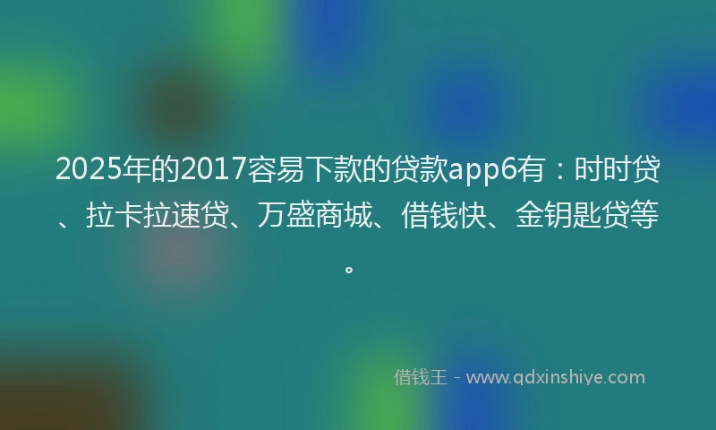 2025年的2017容易下款的贷款app6有：时时贷、拉卡拉速贷、万盛商城、借钱快、金钥匙贷等。