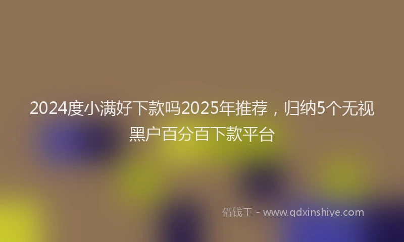2024度小满好下款吗2025年推荐，归纳5个无视黑户百分百下款平台
