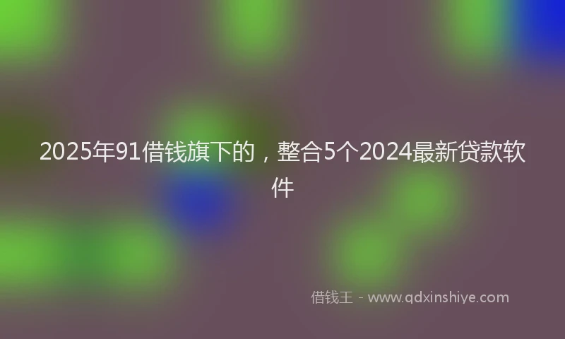2025年91借钱旗下的，整合5个2024最新贷款软件