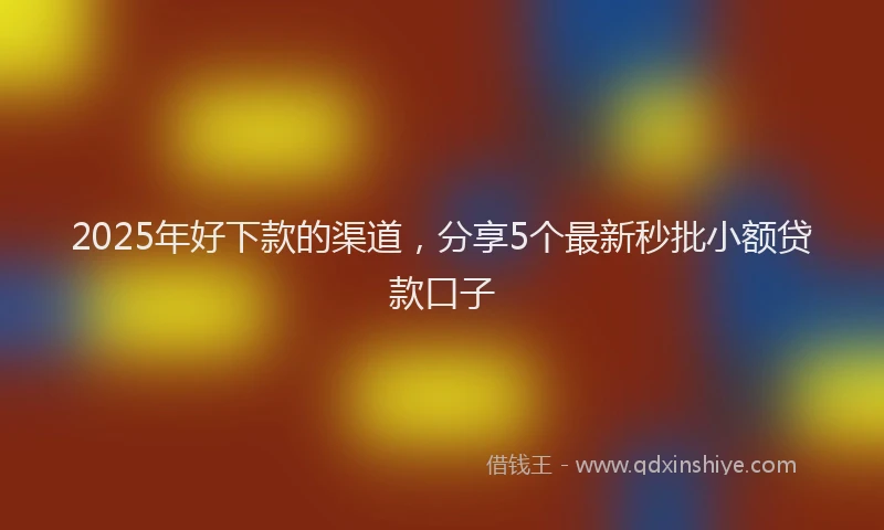 2025年好下款的渠道，分享5个最新秒批小额贷款口子