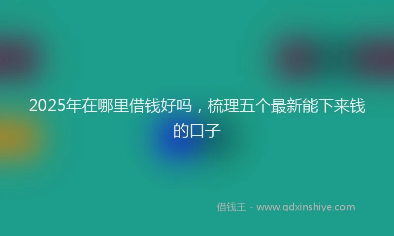 2025年在哪里借钱好吗，梳理五个最新能下来钱的口子
