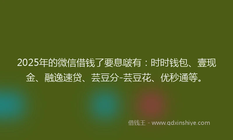 2025年的微信借钱了要息啵有：时时钱包、壹现金、融逸速贷、芸豆分-芸豆花、优秒通等。