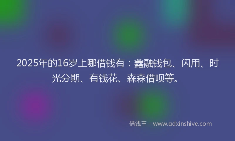 2025年的16岁上哪借钱有：鑫融钱包、闪用、时光分期、有钱花、森森借呗等。