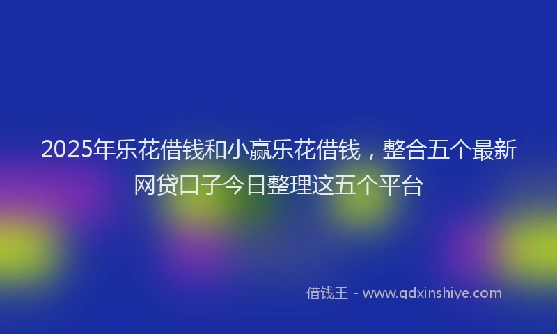 2025年乐花借钱和小赢乐花借钱，整合五个最新网贷口子今日整理这五个平台