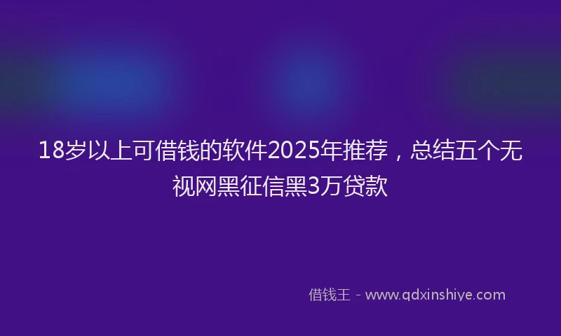 18岁以上可借钱的软件2025年推荐，总结五个无视网黑征信黑3万贷款