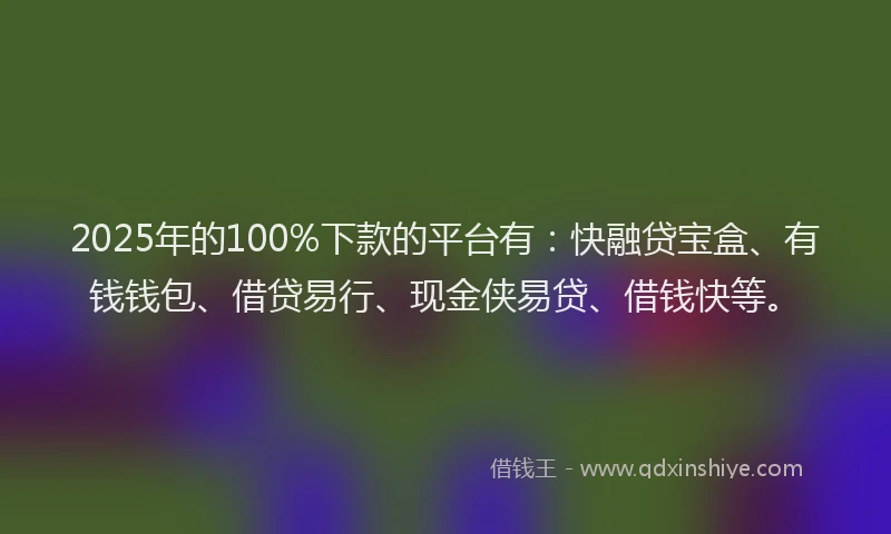 2025年的100%下款的平台有：快融贷宝盒、有钱钱包、借贷易行、现金侠易贷、借钱快等。