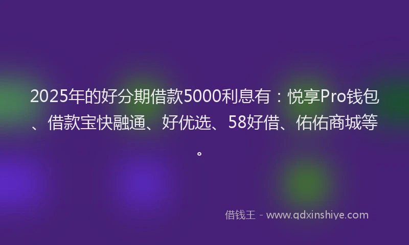 2025年的好分期借款5000利息有：悦享Pro钱包、借款宝快融通、好优选、58好借、佑佑商城等。