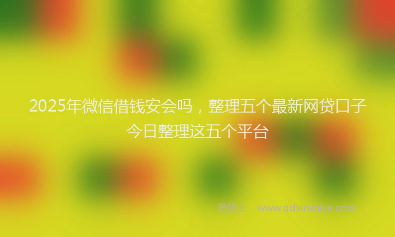 2025年微信借钱安会吗，整理五个最新网贷口子今日整理这五个平台