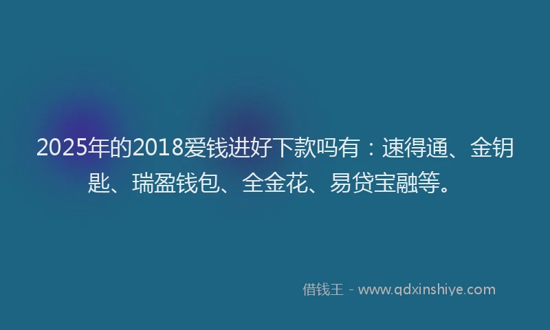 2025年的2018爱钱进好下款吗有：速得通、金钥匙、瑞盈钱包、全金花、易贷宝融等。