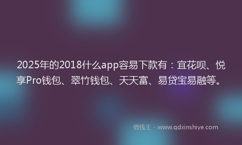 2025年的2018什么app容易下款有：宜花呗、悦享Pro钱包、翠竹钱包、天天富、易贷宝易融等。