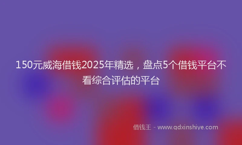 150元威海借钱2025年精选，盘点5个借钱平台不看综合评估的平台