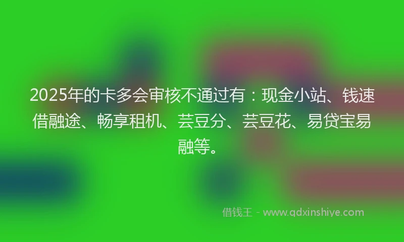 2025年的卡多会审核不通过有：现金小站、钱速借融途、畅享租机、芸豆分、芸豆花、易贷宝易融等。