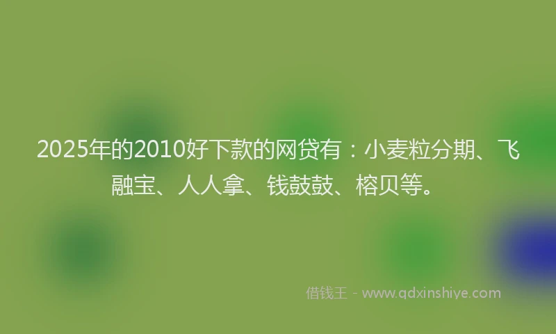 2025年的2010好下款的网贷有：小麦粒分期、飞融宝、人人拿、钱鼓鼓、榕贝等。