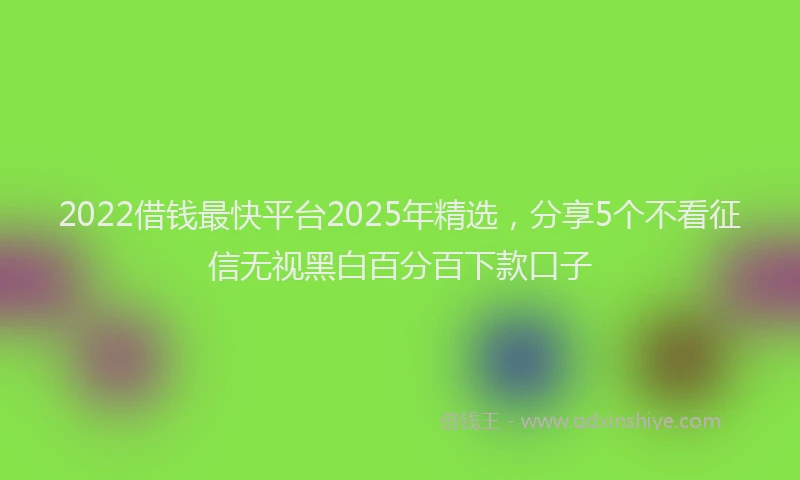 2022借钱最快平台2025年精选，分享5个不看征信无视黑白百分百下款口子