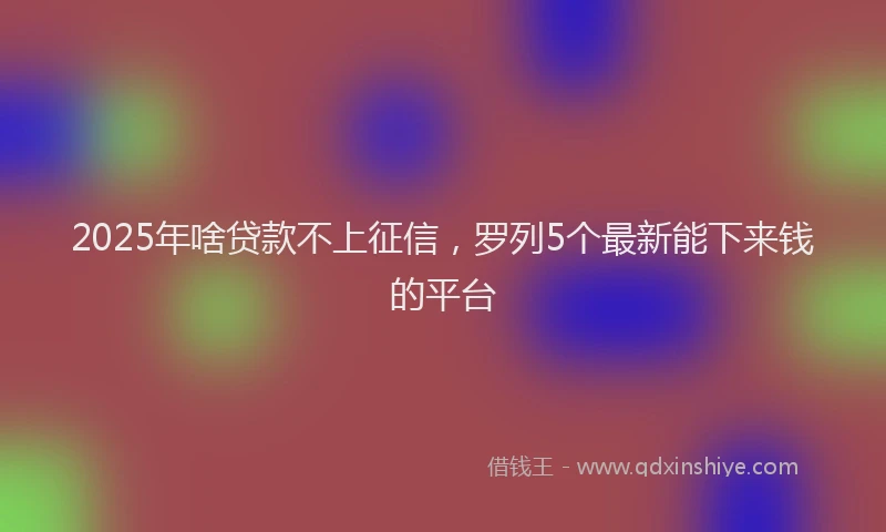 2025年啥贷款不上征信，罗列5个最新能下来钱的平台