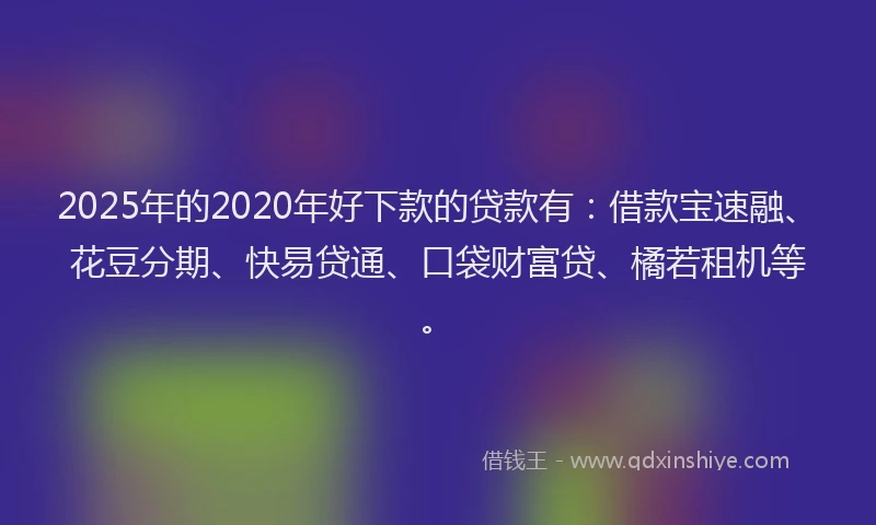 2025年的2020年好下款的贷款有：借款宝速融、花豆分期、快易贷通、口袋财富贷、橘若租机等。