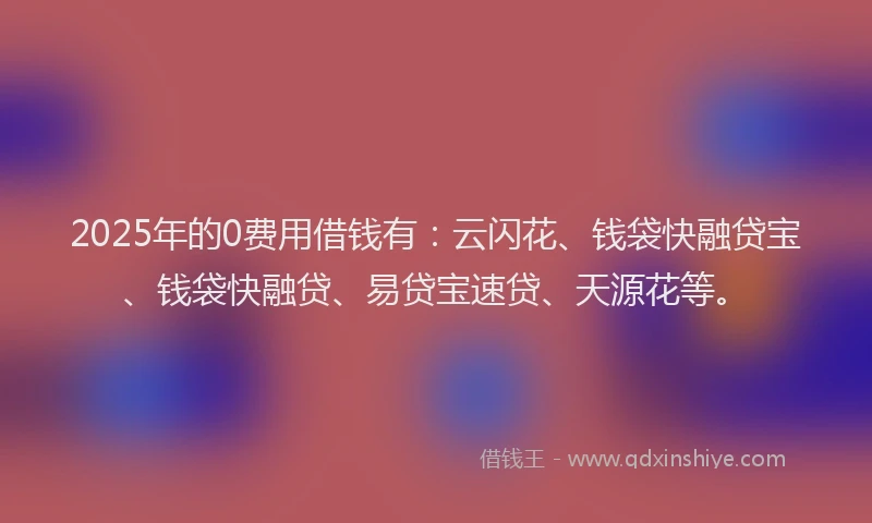 2025年的0费用借钱有：云闪花、钱袋快融贷宝、钱袋快融贷、易贷宝速贷、天源花等。
