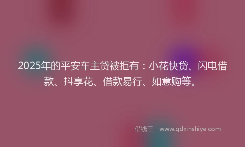 2025年的平安车主贷被拒有：小花快贷、闪电借款、抖享花、借款易行、如意购等。