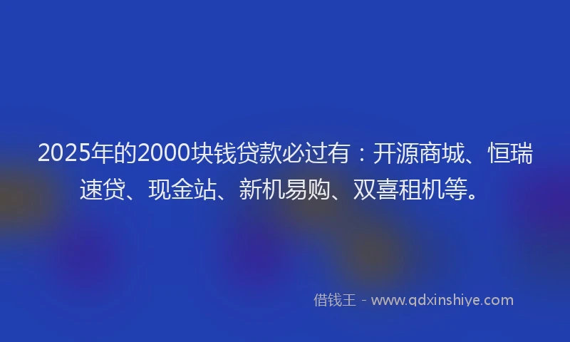 2025年的2000块钱贷款必过有：开源商城、恒瑞速贷、现金站、新机易购、双喜租机等。
