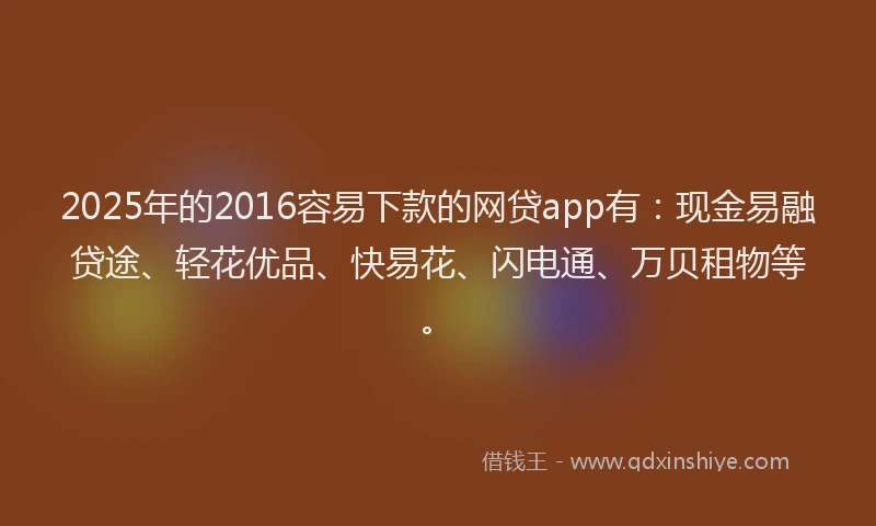 2025年的2016容易下款的网贷app有：现金易融贷途、轻花优品、快易花、闪电通、万贝租物等。