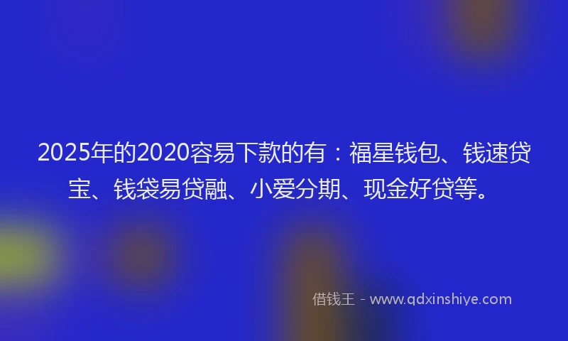 2025年的2020容易下款的有：福星钱包、钱速贷宝、钱袋易贷融、小爱分期、现金好贷等。