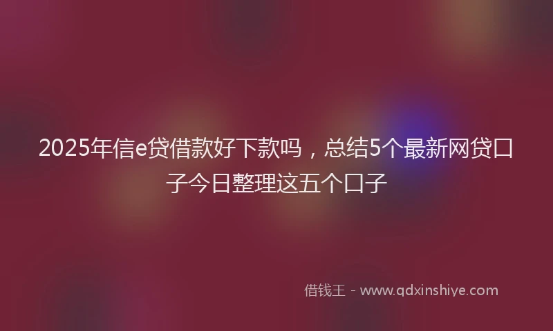 2025年信e贷借款好下款吗，总结5个最新网贷口子今日整理这五个口子
