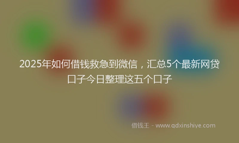 2025年如何借钱救急到微信，汇总5个最新网贷口子今日整理这五个口子